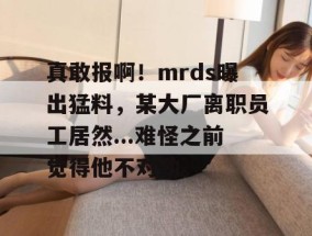 真敢报啊！mrds曝出猛料，某大厂离职员工居然...难怪之前觉得他不对劲。
