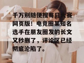 千万别随便搜每日大赛网页版！电竞圈某知名选手在朋友圈发的长文又秒删了，评论区已经彻底沦陷了。