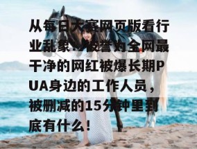 从每日大赛网页版看行业乱象：被誉为全网最干净的网红被爆长期PUA身边的工作人员，被删减的15分钟里到底有什么！