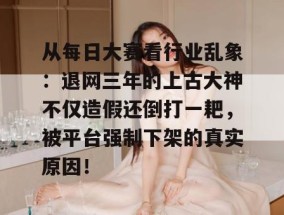 从每日大赛看行业乱象：退网三年的上古大神不仅造假还倒打一耙，被平台强制下架的真实原因！